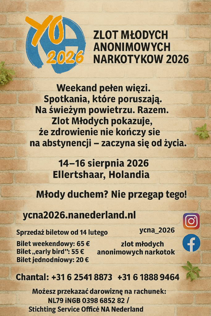 ZLOT MŁODYCH ANONIMOWYCH NARKOTYKÓW 2026
Weekend pełen więzi.
Spotkania, które poruszają.
Na świeżym powietrzu. Razem.
Zlot Młodych pokazuje,
że zdrowienie nie kończy się na abstynencji —
zaczyna się od życia.
14–16 sierpnia 2026
Ellertshaar, Holandia
Młody duchem? Nie przegap tego!
ycna2026.nanederland.nl
Sprzedaż biletów od 14 lutego
Bilet weekendowy: 65 €
Bilet „early bird”: 55 €
Bilet jednodniowy: 20 €
ycna_2026
zlot młodych
anonimowych narkotyków 2026
Chantal: +31 6 2541 8873
Matthijs: +31 6 1888 9464
Możesz przekazać darowiznę na rachunek:
NL79 INGB 0398 6852 82
Stichting Service Office NA Nederland